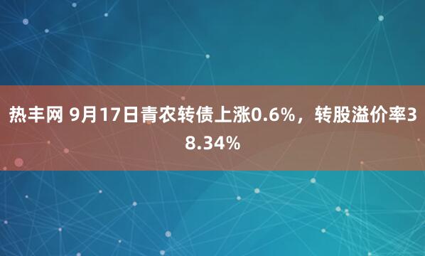 热丰网 9月17日青农转债上涨0.6%，转股溢价率38.34%
