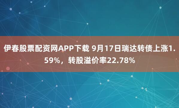伊春股票配资网APP下载 9月17日瑞达转债上涨1.59%，转股溢价率22.78%