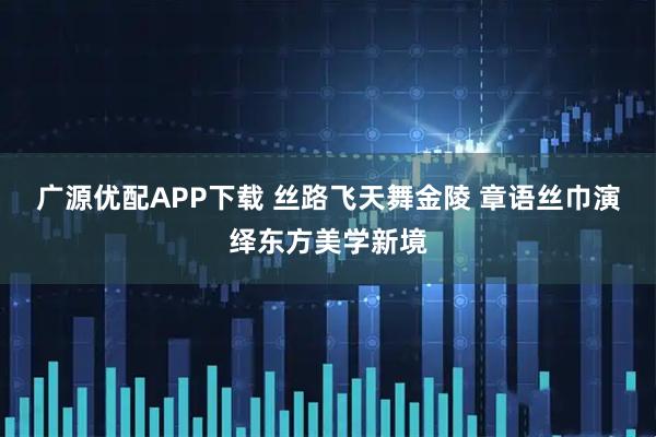 广源优配APP下载 丝路飞天舞金陵 章语丝巾演绎东方美学新境