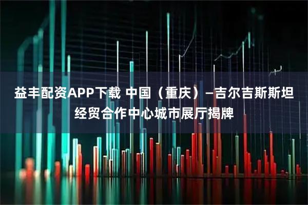 益丰配资APP下载 中国（重庆）—吉尔吉斯斯坦经贸合作中心城市展厅揭牌