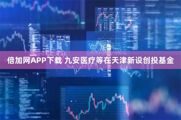 倍加网APP下载 九安医疗等在天津新设创投基金
