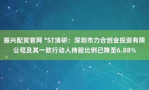 振兴配资官网 *ST清研：深圳市力合创业投资有限公司及其一致行动人持股比例已降至6.88%