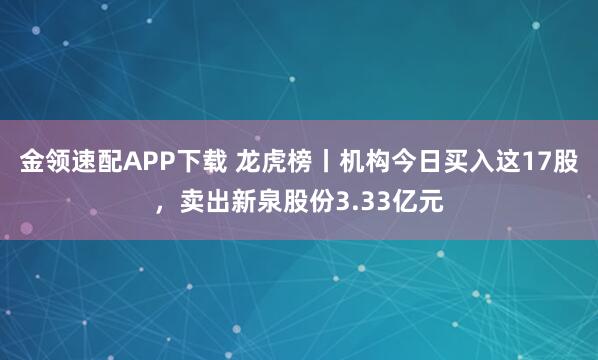 金领速配APP下载 龙虎榜丨机构今日买入这17股，卖出新泉股份3.33亿元