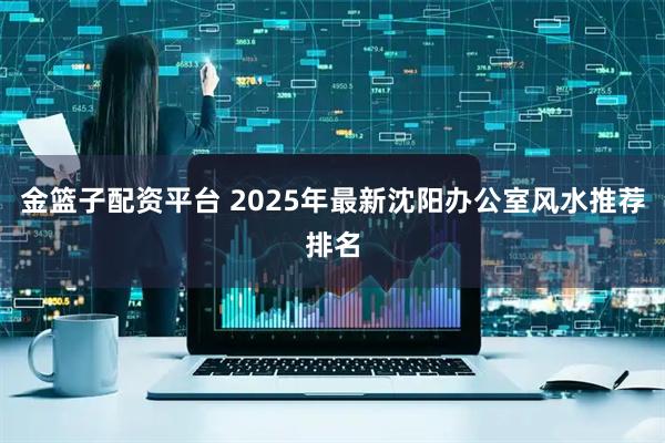金篮子配资平台 2025年最新沈阳办公室风水推荐排名