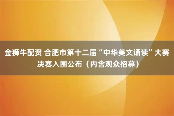 金狮牛配资 合肥市第十二届“中华美文诵读”大赛 决赛入围公布（内含观众招募）