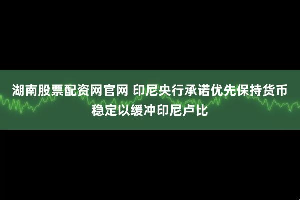 湖南股票配资网官网 印尼央行承诺优先保持货币稳定以缓冲印尼卢比
