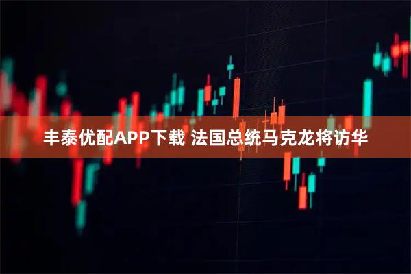 丰泰优配APP下载 法国总统马克龙将访华