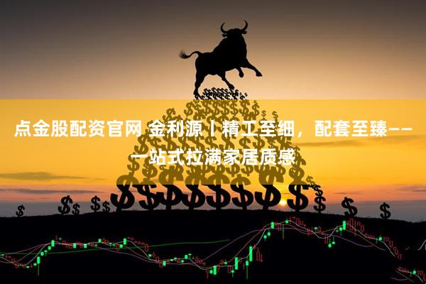 点金股配资官网 金利源丨精工至细，配套至臻——一站式拉满家居质感