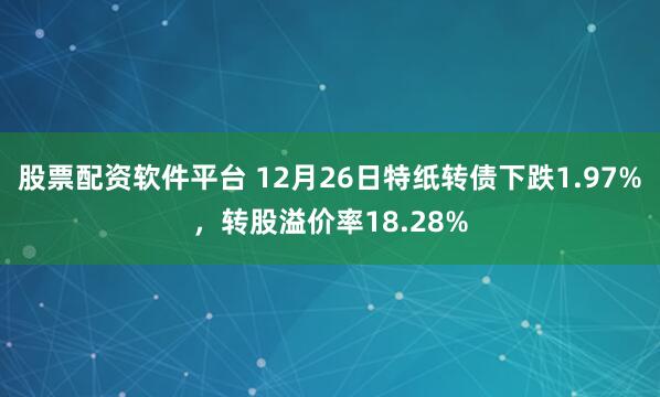股票配资软件平台 12月26日特纸转债下跌1.97%，转股溢价率18.28%