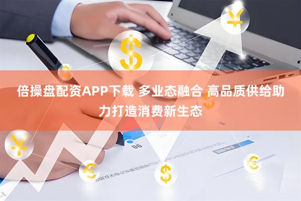 倍操盘配资APP下载 多业态融合 高品质供给助力打造消费新生态