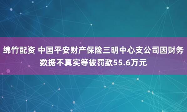 绵竹配资 中国平安财产保险三明中心支公司因财务数据不真实等被罚款55.6万元