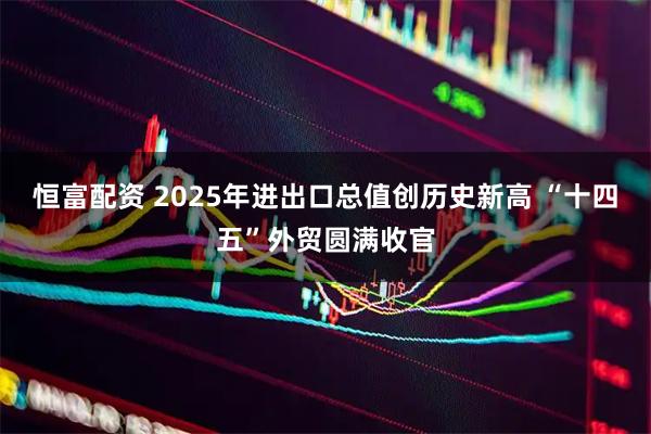 恒富配资 2025年进出口总值创历史新高 “十四五”外贸圆满收官
