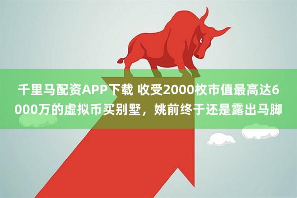 千里马配资APP下载 收受2000枚市值最高达6000万的虚拟币买别墅，姚前终于还是露出马脚