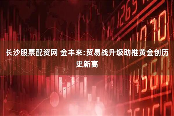 长沙股票配资网 金丰来:贸易战升级助推黄金创历史新高