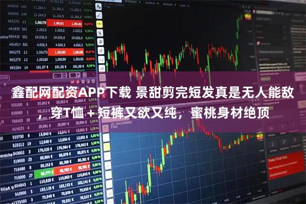 鑫配网配资APP下载 景甜剪完短发真是无人能敌，穿T恤＋短裤又欲又纯，蜜桃身材绝顶