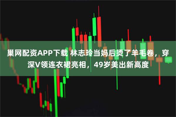 巢网配资APP下载 林志玲当妈后烫了羊毛卷，穿深V领连衣裙亮相，49岁美出新高度
