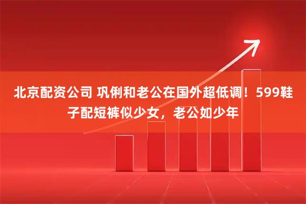 北京配资公司 巩俐和老公在国外超低调！599鞋子配短裤似少女，老公如少年