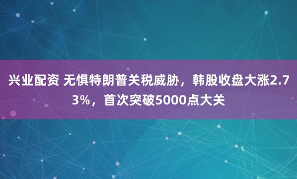 兴业配资 无惧特朗普关税威胁，韩股收盘大涨2.73%，首次突破5000点大关