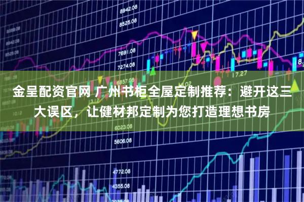 金呈配资官网 广州书柜全屋定制推荐：避开这三大误区，让健材邦定制为您打造理想书房
