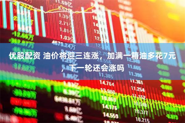 优股配资 油价将迎三连涨，加满一箱油多花7元，下一轮还会涨吗