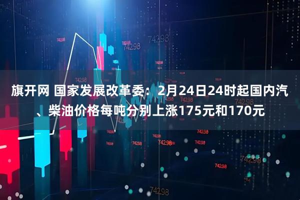 旗开网 国家发展改革委：2月24日24时起国内汽、柴油价格每吨分别上涨175元和170元