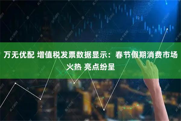万无优配 增值税发票数据显示：春节假期消费市场火热 亮点纷呈