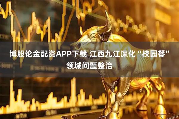 博股论金配资APP下载 江西九江深化“校园餐”领域问题整治