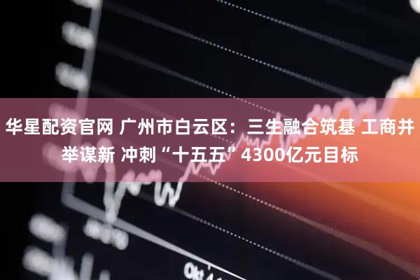 华星配资官网 广州市白云区：三生融合筑基 工商并举谋新 冲刺“十五五”4300亿元目标