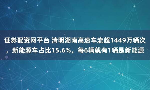 证券配资网平台 清明湖南高速车流超1449万辆次，新能源车占比15.6%，每6辆就有1辆是新能源