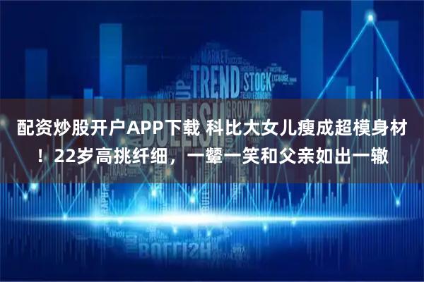 配资炒股开户APP下载 科比大女儿瘦成超模身材!22岁高挑纤细,一颦一笑和父亲如出一辙