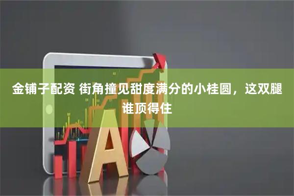 金铺子配资 街角撞见甜度满分的小桂圆，这双腿谁顶得住