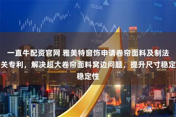 一直牛配资官网 雅美特窗饰申请卷帘面料及制法相关专利，解决超大卷帘面料窝边问题，提升尺寸稳定性